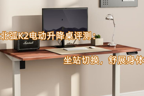 北弧K2电动升降桌评测：坐站切换，舒展身体