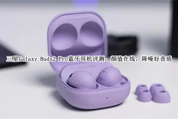 三星Galaxy Buds2 Pro蓝牙耳机评测：颜值在线，降噪好音质
