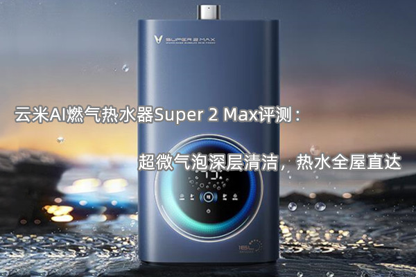 云米AI燃气热水器Super 2 Max评测：超微气泡深层清洁，热水全屋直达