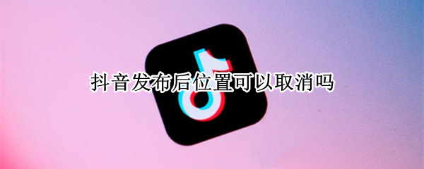 抖音发布后位置可以取消吗