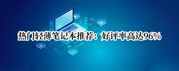 热门轻薄笔记本推荐：好评率高达96%