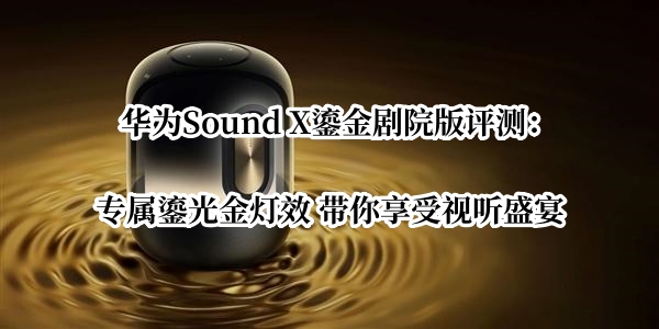 华为Sound X鎏金剧院版评测：专属鎏光金灯效 带你享受视听盛宴