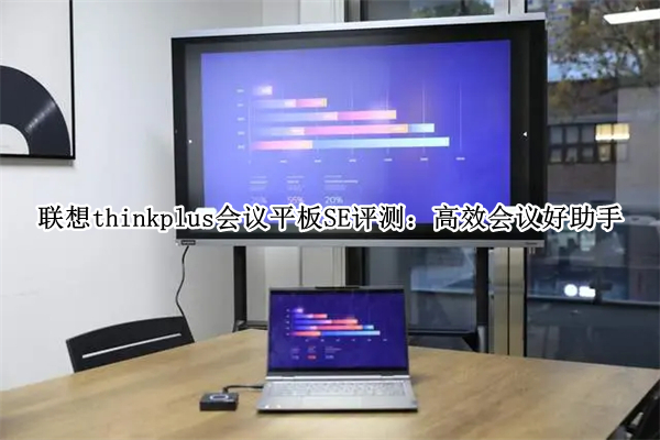 联想thinkplus会议平板SE评测：高效会议好助手