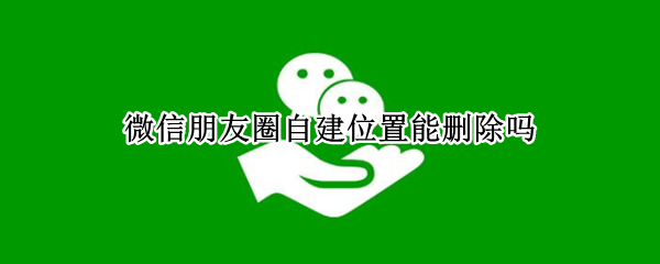 微信朋友圈自建位置能删除吗