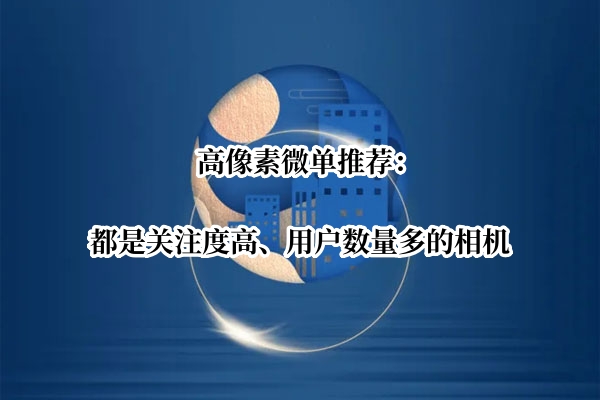 高像素微单推荐：都是关注度高、用户数量多的相机