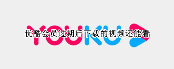 优酷会员过期后下载的视频还能看