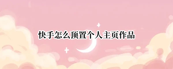 快手怎么顶置个人主页作品