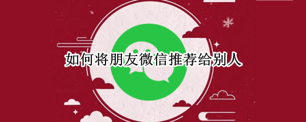 如何将朋友微信推荐给别人